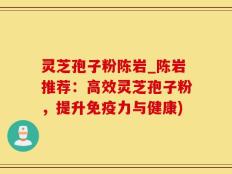 灵芝孢子粉陈岩_陈岩推荐：高效灵芝孢子粉，提升免疫力与健康)