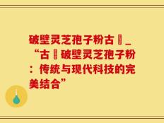 破壁灵芝孢子粉古莊_“古莊破壁灵芝孢子粉：传统与现代科技的完美结合”