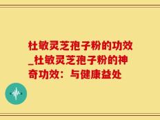 杜敏灵芝孢子粉的功效_杜敏灵芝孢子粉的神奇功效：与健康益处