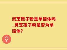 灵芝孢子粉是单倍体吗_灵芝孢子粉是否为单倍体？