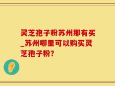 灵芝孢子粉苏州那有买_苏州哪里可以购买灵芝孢子粉？