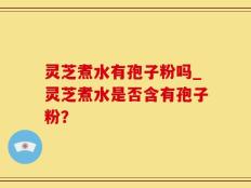 灵芝煮水有孢子粉吗_灵芝煮水是否含有孢子粉？