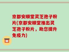京都安顺堂灵芝孢子粉片(京都安顺堂推出灵芝孢子粉片，助您提升免疫力)