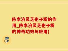 陈李济灵芝孢子粉的作用_陈李济灵芝孢子粉的神奇功效与应用)