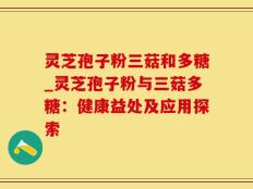 灵芝孢子粉三菇和多糖_灵芝孢子粉与三菇多糖：健康益处及应用探索