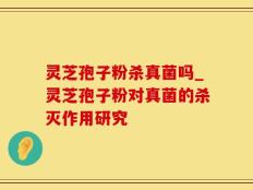 灵芝孢子粉杀真菌吗_灵芝孢子粉对真菌的杀灭作用研究