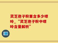 灵芝孢子粉里含多少嘌呤_“灵芝孢子粉中嘌呤含量解析”