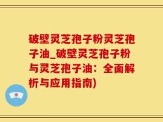 破壁灵芝孢子粉灵芝孢子油_破壁灵芝孢子粉与灵芝孢子油：全面解析与应用指南)