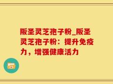 阪圣灵芝孢子粉_阪圣灵芝孢子粉：提升免疫力，增强健康活力