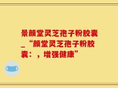 景颜堂灵芝孢子粉胶囊_“颜堂灵芝孢子粉胶囊：，增强健康”