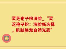 灵芝孢子粉洗脸_“灵芝孢子粉：洗脸新选择，肌肤焕发自然光彩”