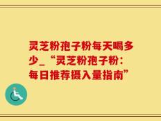 灵芝粉孢子粉每天喝多少_“灵芝粉孢子粉：每日推荐摄入量指南”