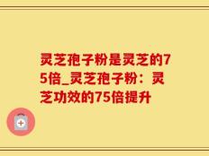 灵芝孢子粉是灵芝的75倍_灵芝孢子粉：灵芝功效的75倍提升
