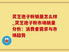 灵芝孢子粉销量怎么样_灵芝孢子粉市场销量分析：消费者需求与市场趋势