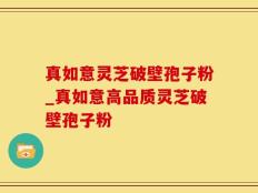 真如意灵芝破壁孢子粉_真如意高品质灵芝破壁孢子粉