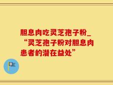 胆息肉吃灵芝孢子粉_“灵芝孢子粉对胆息肉患者的潜在益处”