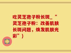 吃灵芝孢子粉长斑_“灵芝孢子粉：改善肌肤长斑问题，焕发肌肤光彩”)