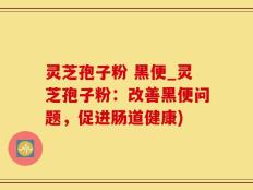 灵芝孢子粉 黑便_灵芝孢子粉：改善黑便问题，促进肠道健康)