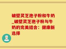 破壁灵芝孢子粉和牛奶_破壁灵芝孢子粉与牛奶的完美结合：健康新选择