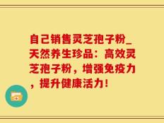 自己销售灵芝孢子粉_天然养生珍品：高效灵芝孢子粉，增强免疫力，提升健康活力！