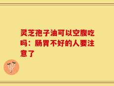 灵芝孢子油可以空腹吃吗：肠胃不好的人要注意了