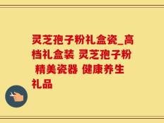灵芝孢子粉礼盒瓷_高档礼盒装 灵芝孢子粉 精美瓷器 健康养生礼品