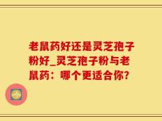 老鼠药好还是灵芝孢子粉好_灵芝孢子粉与老鼠药：哪个更适合你？