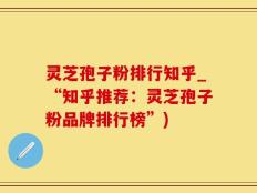 灵芝孢子粉排行知乎_“知乎推荐：灵芝孢子粉品牌排行榜”)