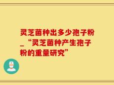 灵芝菌种出多少孢子粉_“灵芝菌种产生孢子粉的重量研究”