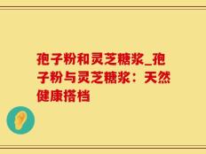 孢子粉和灵芝糖浆_孢子粉与灵芝糖浆：天然健康搭档