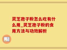 灵芝孢子粉怎么吃有什么用_灵芝孢子粉的食用方法与功效解析