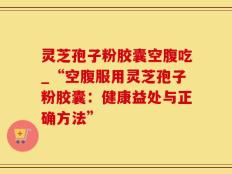 灵芝孢子粉胶囊空腹吃_“空腹服用灵芝孢子粉胶囊：健康益处与正确方法”