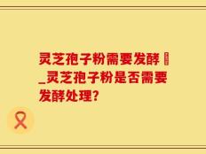 灵芝孢子粉需要发酵嚒_灵芝孢子粉是否需要发酵处理？
