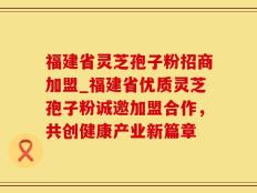 福建省灵芝孢子粉招商加盟_福建省优质灵芝孢子粉诚邀加盟合作，共创健康产业新篇章