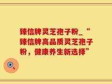 臻信牌灵芝孢子粉_“臻信牌高品质灵芝孢子粉，健康养生新选择”
