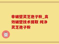 非破壁灵芝孢子粉_高效破壁技术提取 纯净灵芝孢子粉 