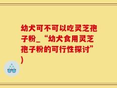 幼犬可不可以吃灵芝孢子粉_“幼犬食用灵芝孢子粉的可行性探讨”)