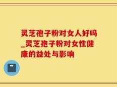 灵芝孢子粉对女人好吗_灵芝孢子粉对女性健康的益处与影响