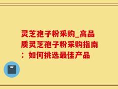 灵芝孢子粉采购_高品质灵芝孢子粉采购指南：如何挑选最佳产品