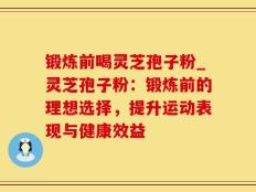 锻炼前喝灵芝孢子粉_灵芝孢子粉：锻炼前的理想选择，提升运动表现与健康效益