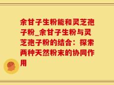 余甘子生粉能和灵芝孢子粉_余甘子生粉与灵芝孢子粉的结合：探索两种天然粉末的协同作用