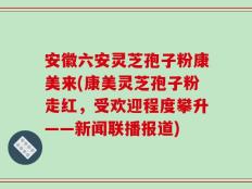安徽六安灵芝孢子粉康美来(康美灵芝孢子粉走红，受欢迎程度攀升——新闻联播报道)