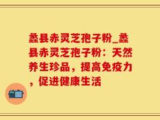 蠡县赤灵芝孢子粉_蠡县赤灵芝孢子粉：天然养生珍品，提高免疫力，促进健康生活