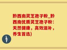 黔西南灵芝孢子粉_黔西南优质灵芝孢子粉：天然健康，高效滋补，养生首选)