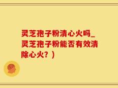 灵芝孢子粉清心火吗_灵芝孢子粉能否有效清除心火？)