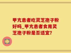 甲亢患者吃灵芝孢子粉好吗_甲亢患者食用灵芝孢子粉是否适宜？
