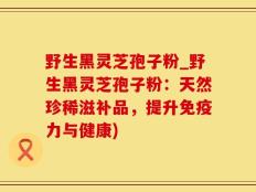 野生黑灵芝孢子粉_野生黑灵芝孢子粉：天然珍稀滋补品，提升免疫力与健康)