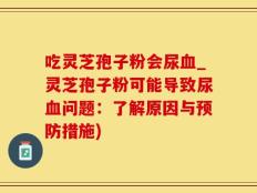吃灵芝孢子粉会尿血_灵芝孢子粉可能导致尿血问题：了解原因与预防措施)