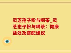 灵芝孢子粉与喝茶_灵芝孢子粉与喝茶：健康益处及搭配建议