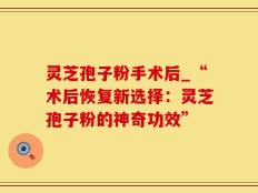灵芝孢子粉手术后_“术后恢复新选择：灵芝孢子粉的神奇功效”